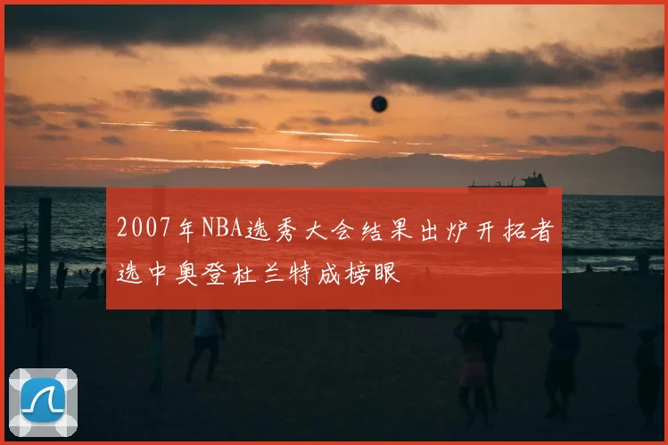 2007年NBA选秀大会结果出炉开拓者选中奥登杜兰特成榜眼