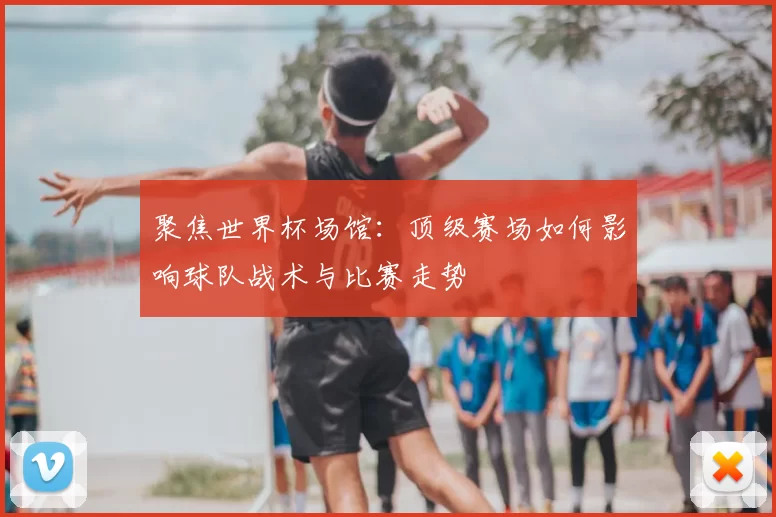 聚焦世界杯场馆:顶级赛场如何影响球队战术与比赛走势