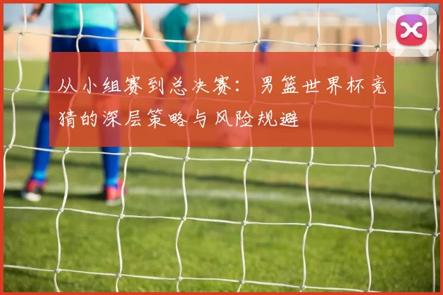 从小组赛到总决赛：男篮世界杯竞猜的深层策略与风险规避