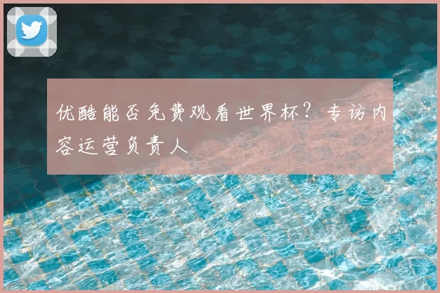 优酷能否免费观看世界杯？专访内容运营负责人