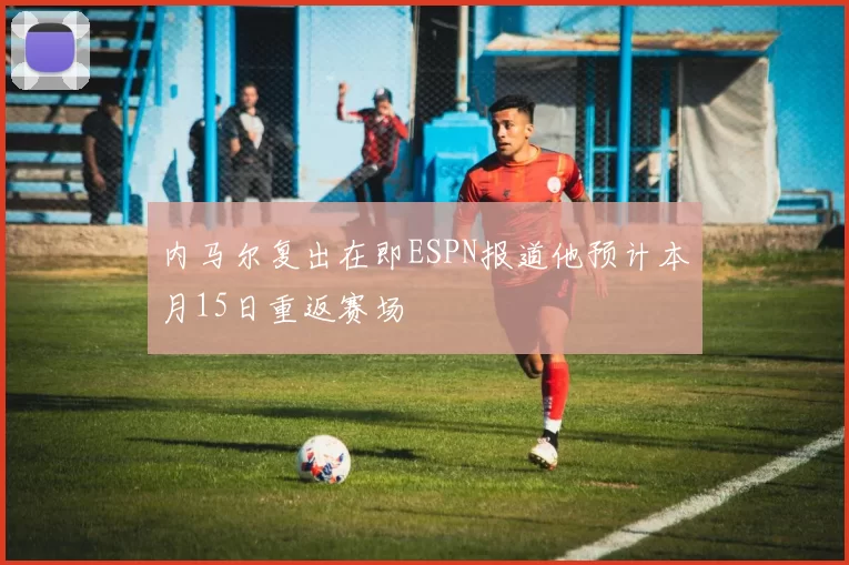 内马尔复出在即ESPN报道他预计本月15日重返赛场
