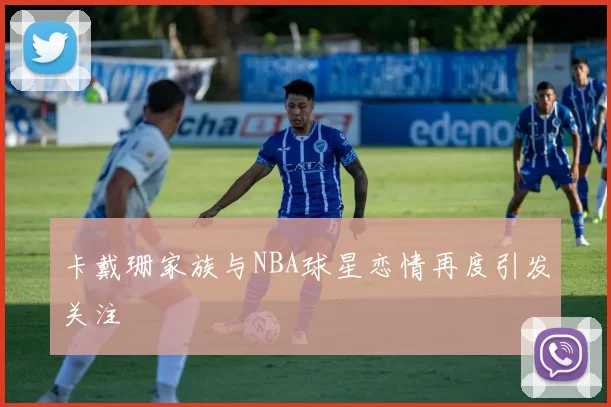 卡戴珊家族与NBA球星恋情再度引发关注