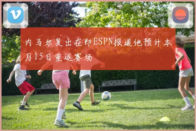 内马尔复出在即ESPN报道他预计本月15日重返赛场