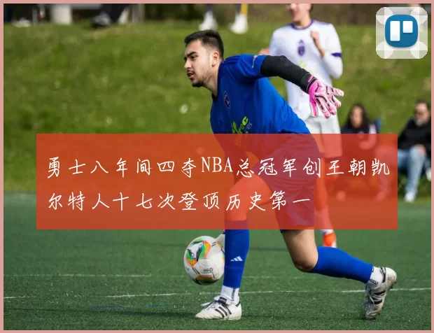 勇士八年间四夺NBA总冠军创王朝凯尔特人十七次登顶历史第一