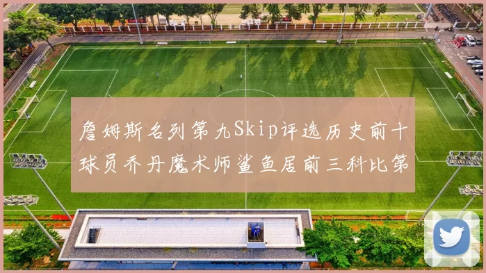 詹姆斯名列第九Skip评选历史前十球员乔丹魔术师鲨鱼居前三科比第七