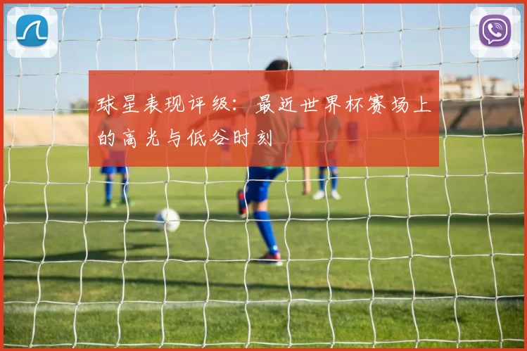 球星表现评级：最近世界杯赛场上的高光与低谷时刻