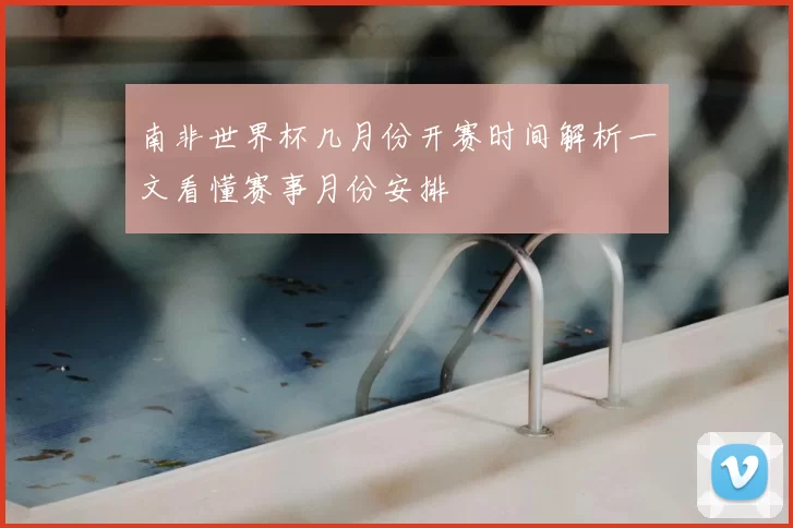 南非世界杯几月份开赛时间解析一文看懂赛事月份安排
