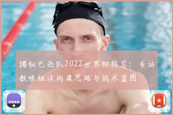 揭秘巴西队2022世界杯阵容：专访教练组谈构建思路与战术蓝图