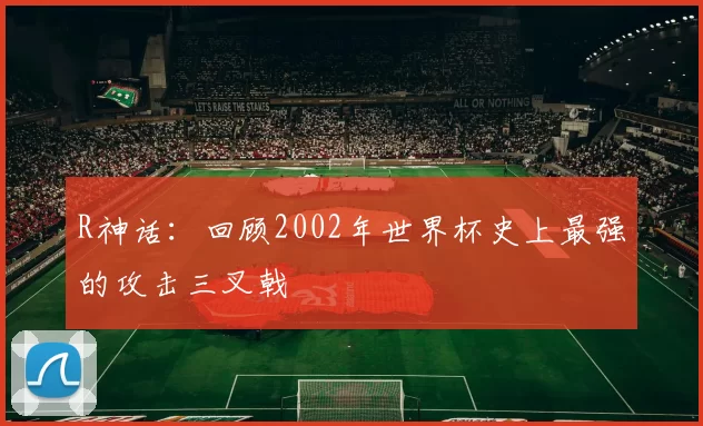 R神话：回顾2002年世界杯史上最强的攻击三叉戟