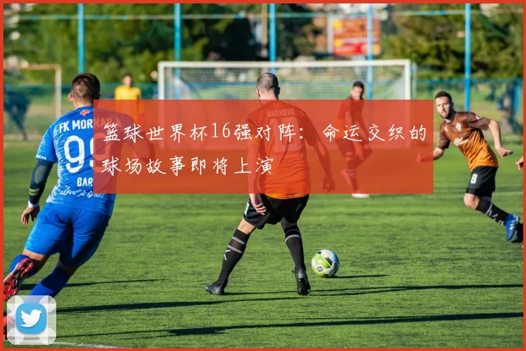 篮球世界杯16强对阵:命运交织的球场故事即将上演