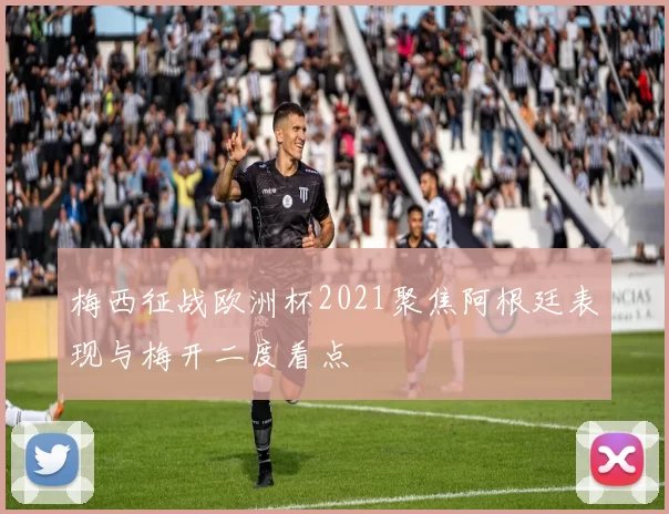 梅西征战欧洲杯2021聚焦阿根廷表现与梅开二度看点