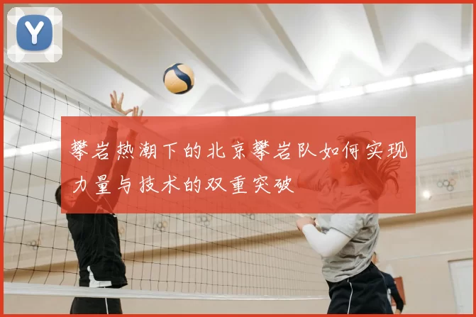 攀岩热潮下的北京攀岩队如何实现力量与技术的双重突破