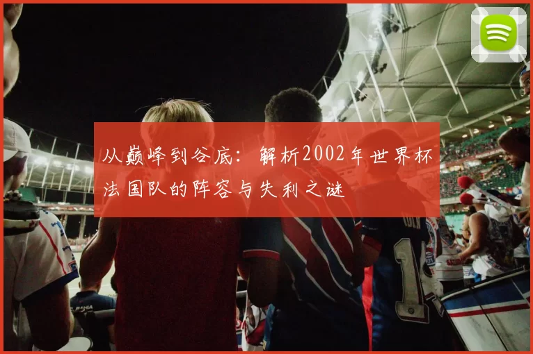 从巅峰到谷底:解析2002年世界杯法国队的阵容与失利之谜